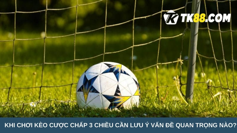 Khi chơi kèo cược chấp 3 chiều cần lưu ý vấn đề gì?